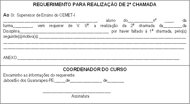 REQUERIMENTO PARA REALIZAÇÃO DE 2ª CHAMADA

Ao Sr. Supervisor de Ensino do CEMET-I
____________________________________________, aluno do____________nº ____, da turma_________, vem requerer de V. Sª. a realização da 2ª chamada da_________da Disciplina__________________________________________ por haver faltado à 1ª chamada, pelo(s) seguinte(s)motivo(s):________________________________________________________________________________________________________________________________________________________________________________________________________________________________________________

ANEXO:____________________________________________________________________________

,COORDENADOR DO CURSO
Encaminho as informações do requerente.
Jaboatão dos Guararapes-PE,_____de_______________ de________

                                     ________________________________
                                                                Assinatura


